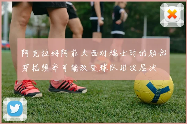 阿克拉姆阿菲夫面对瑞士时的肋部穿插频率可能改变球队进攻层次