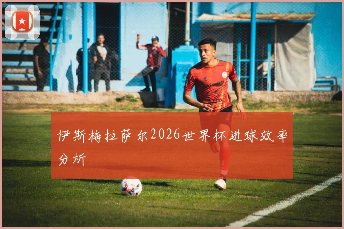 伊斯梅拉萨尔2026世界杯进球效率分析