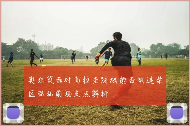 奥尔莫面对乌拉圭防线能否制造禁区混乱前场支点解析