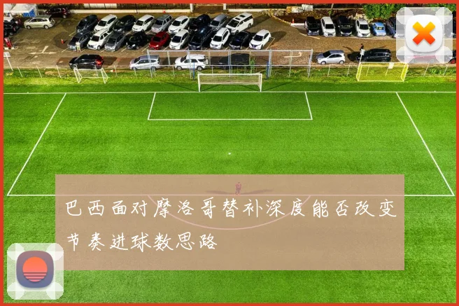 巴西面对摩洛哥替补深度能否改变节奏进球数思路