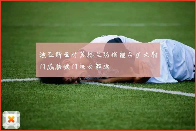 迪亚斯面对苏格兰防线能否扩大射门威胁破门机会解读