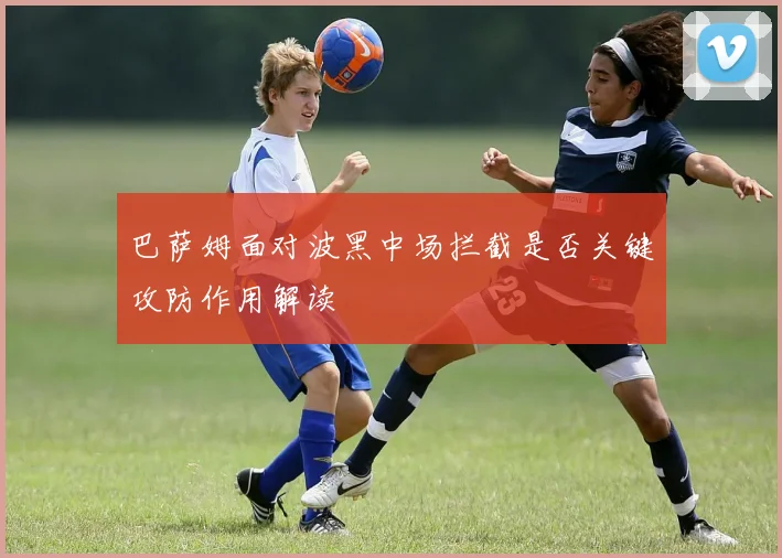 巴萨姆面对波黑中场拦截是否关键攻防作用解读