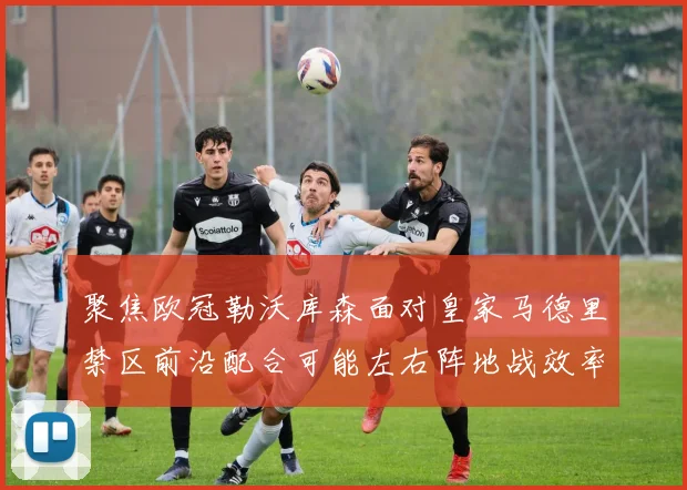 聚焦欧冠勒沃库森面对皇家马德里禁区前沿配合可能左右阵地战效率