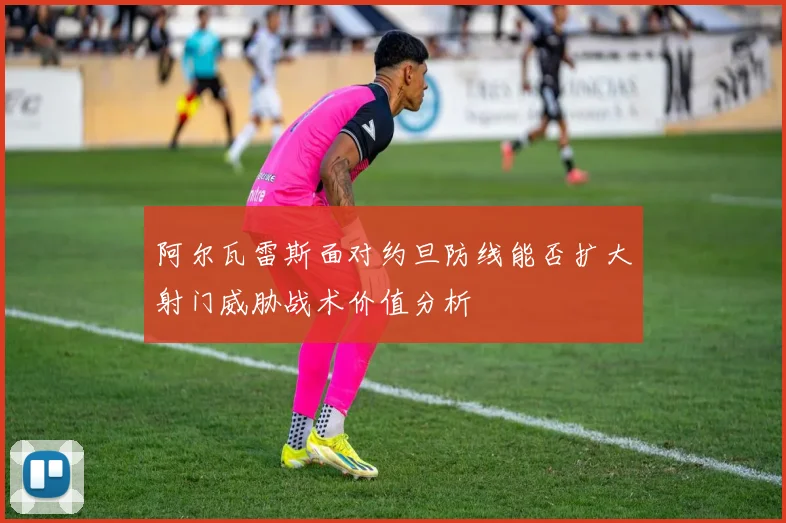 阿尔瓦雷斯面对约旦防线能否扩大射门威胁战术价值分析