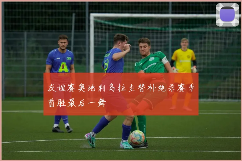 友谊赛奥地利乌拉圭替补绝杀赛季首胜最后一舞