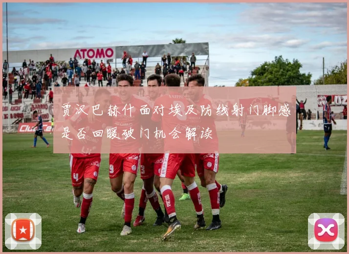 贾汉巴赫什面对埃及防线射门脚感是否回暖破门机会解读