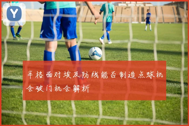 辛格面对埃及防线能否制造点球机会破门机会解析