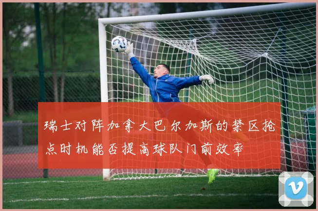 瑞士对阵加拿大巴尔加斯的禁区抢点时机能否提高球队门前效率