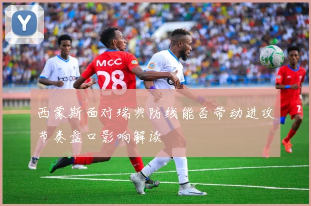 西蒙斯面对瑞典防线能否带动进攻节奏盘口影响解读