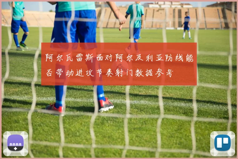 阿尔瓦雷斯面对阿尔及利亚防线能否带动进攻节奏射门数据参考