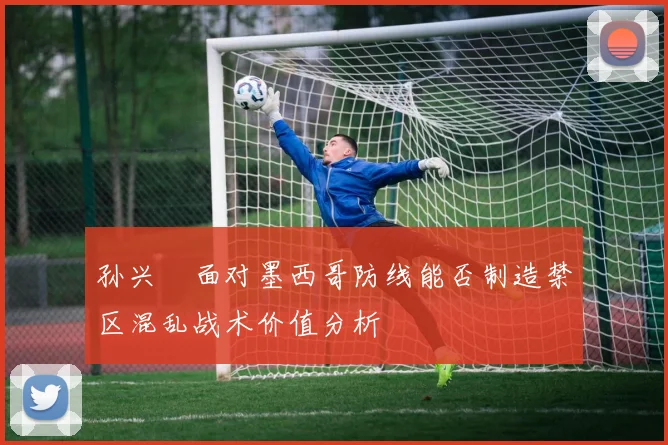 孙兴慜面对墨西哥防线能否制造禁区混乱战术价值分析