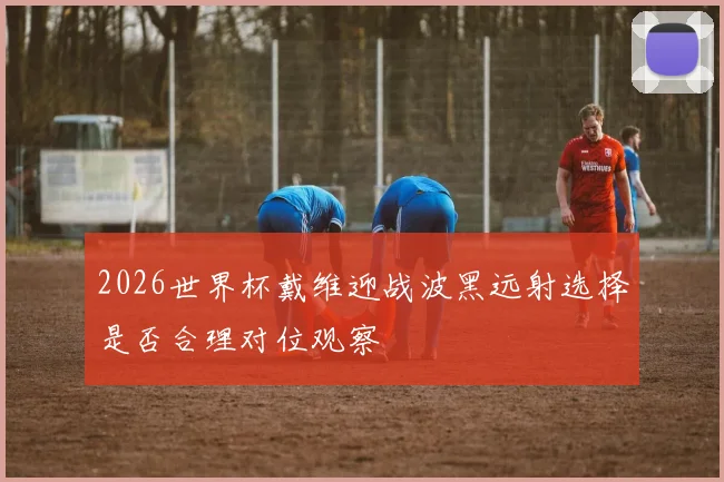 2026世界杯戴维迎战波黑远射选择是否合理对位观察