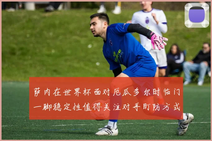 萨内在世界杯面对厄瓜多尔时临门一脚稳定性值得关注对手盯防方式