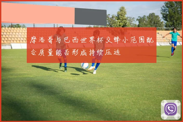 摩洛哥与巴西世界杯交锋小范围配合质量能否形成持续压迫