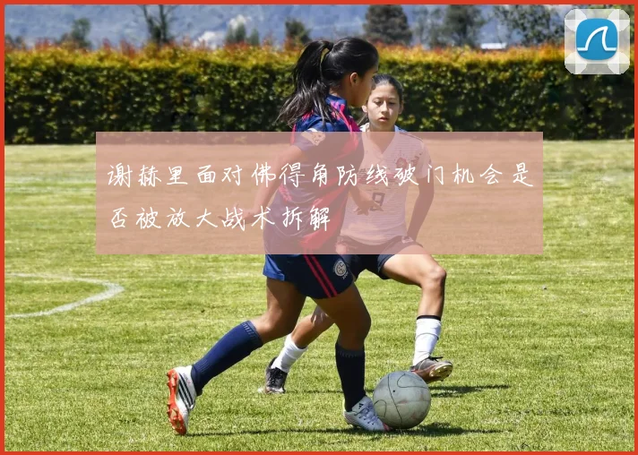 谢赫里面对佛得角防线破门机会是否被放大战术拆解