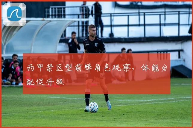 西甲禁区型前锋角色观察,体能分配促升级