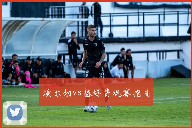 埃尔切vs赫塔费观赛指南