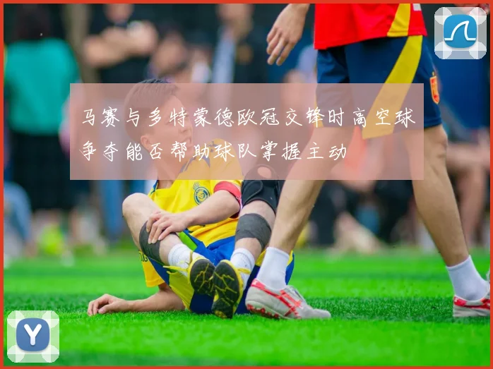 马赛与多特蒙德欧冠交锋时高空球争夺能否帮助球队掌握主动