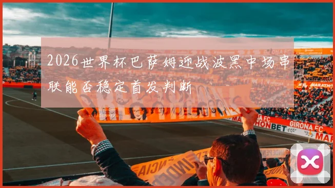 2026世界杯巴萨姆迎战波黑中场串联能否稳定首发判断