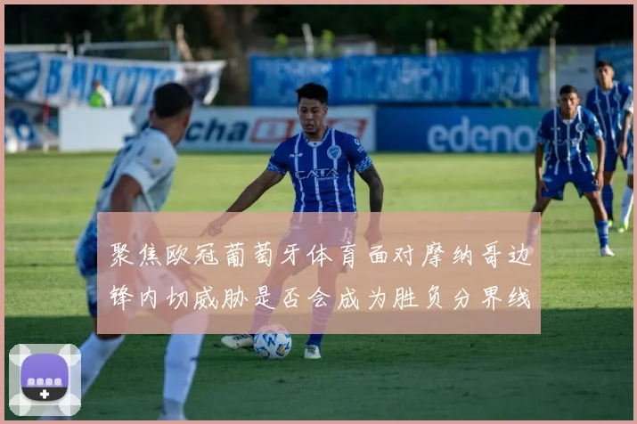 聚焦欧冠葡萄牙体育面对摩纳哥边锋内切威胁是否会成为胜负分界线