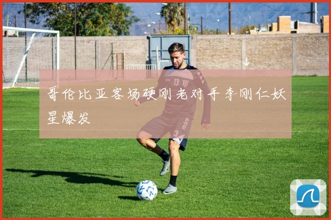 哥伦比亚客场硬刚老对手李刚仁妖星爆发