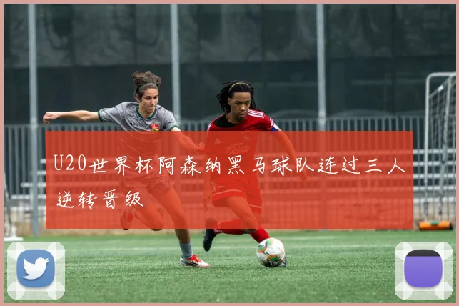 U20世界杯阿森纳黑马球队连过三人逆转晋级