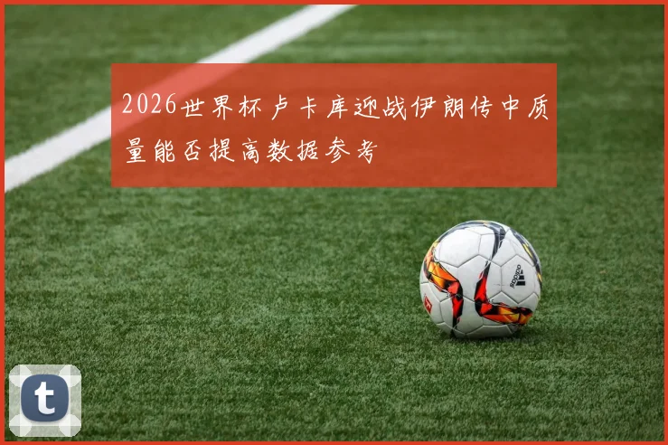 2026世界杯卢卡库迎战伊朗传中质量能否提高数据参考
