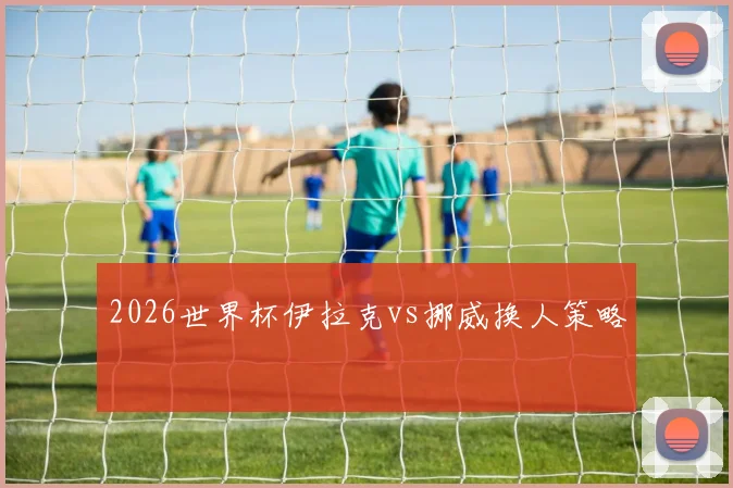 2026世界杯伊拉克vs挪威换人策略