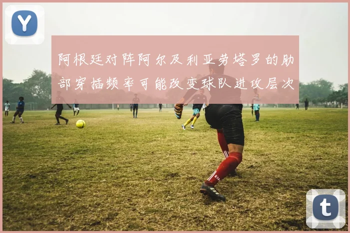 阿根廷对阵阿尔及利亚劳塔罗的肋部穿插频率可能改变球队进攻层次