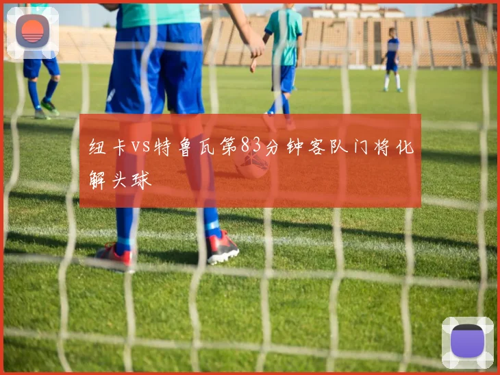 纽卡vs特鲁瓦第83分钟客队门将化解头球