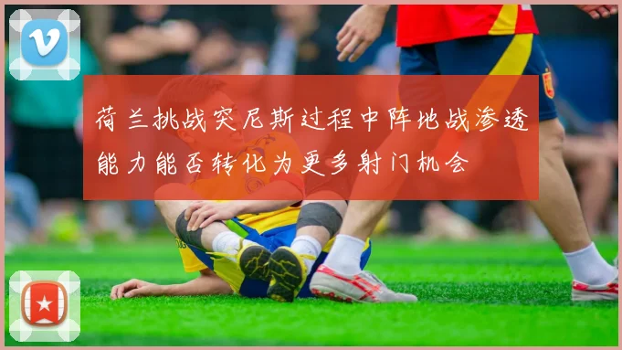 荷兰挑战突尼斯过程中阵地战渗透能力能否转化为更多射门机会