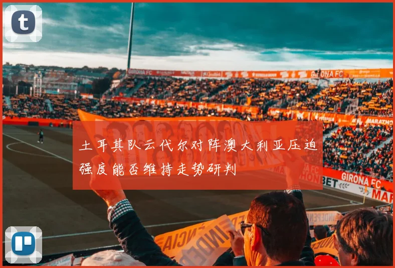 土耳其队云代尔对阵澳大利亚压迫强度能否维持走势研判